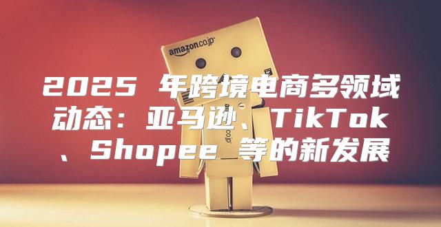 2025 年跨境电商多领域动态：亚马逊、TikTok、Shopee 等的新发展