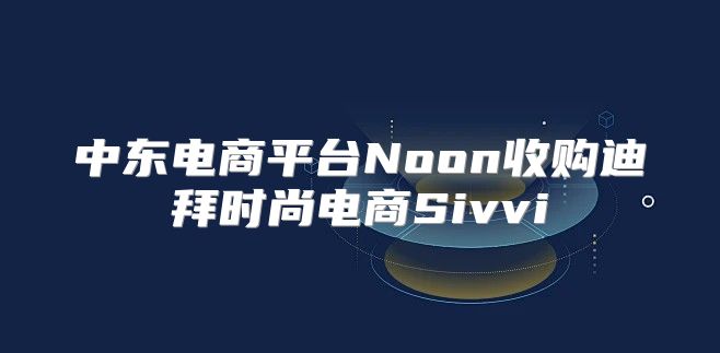 中东电商平台Noon收购迪拜时尚电商Sivvi