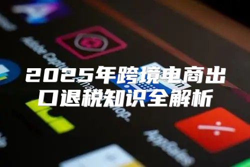 2025年跨境电商出口退税知识全解析