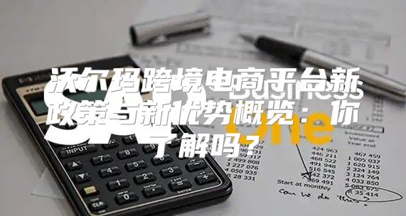 沃尔玛跨境电商平台新政策与新优势概览：你了解吗？