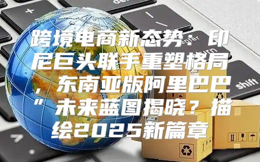 跨境电商新态势：印尼巨头联手重塑格局，东南亚版阿里巴巴”未来蓝图揭晓？描绘2025新篇章
