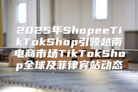 2025年ShopeeTikTokShop引领越南电商市场TikTokShop全球及菲律宾站动态