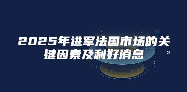 2025年进军法国市场的关键因素及利好消息
