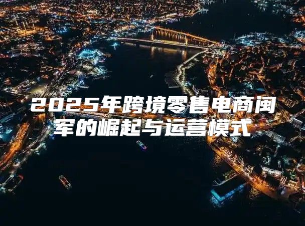 2025年跨境零售电商闽军的崛起与运营模式