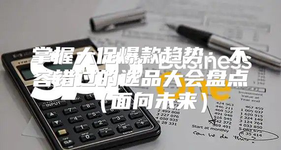 掌握大促爆款趋势：不容错过的选品大会盘点面向未来