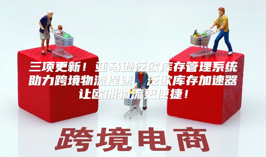 三项更新！亚马逊泛欧库存管理系统助力跨境物流提速，泛欧库存加速器让欧洲物流更便捷！