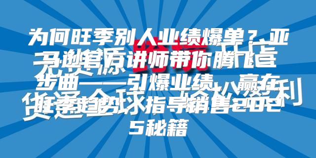 为何旺季别人业绩爆单？亚马逊官方讲师带你腾飞三步曲——引爆业绩，赢在旺季趋势，指导销售2025秘籍