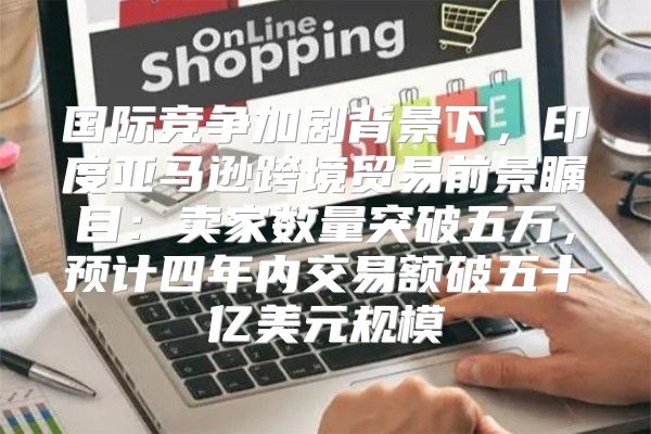 国际竞争加剧背景下，印度亚马逊跨境贸易前景瞩目：卖家数量突破五万，预计四年内交易额破五十亿美元规模