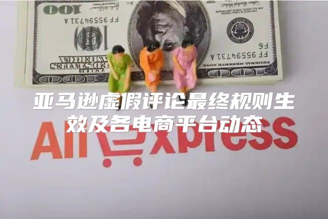 亚马逊虚假评论最终规则生效及各电商平台动态