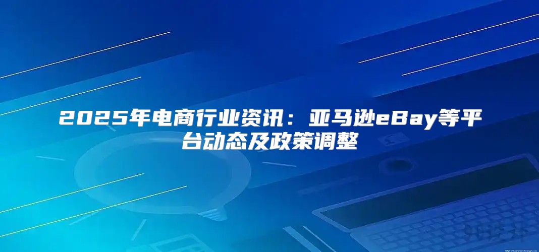 2025年电商行业资讯：亚马逊eBay等平台动态及政策调整