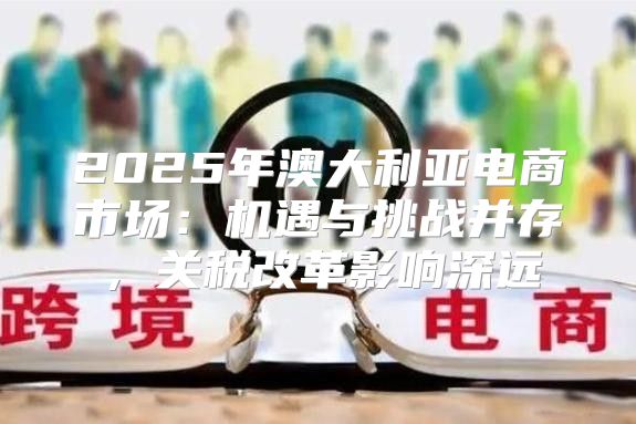 2025年澳大利亚电商市场：机遇与挑战并存，关税改革影响深远