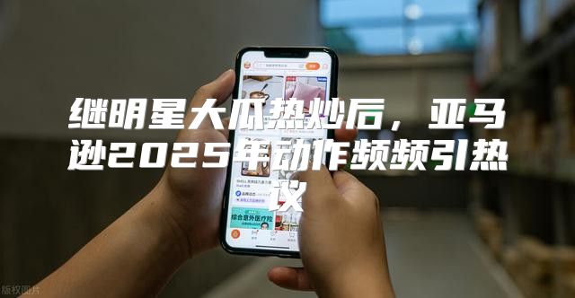 继明星大瓜热炒后，亚马逊2025年动作频频引热议