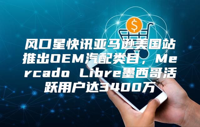 风口星快讯亚马逊美国站推出OEM汽配类目，Mercado Libre墨西哥活跃用户达3400万