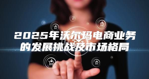 2025年沃尔玛电商业务的发展挑战及市场格局