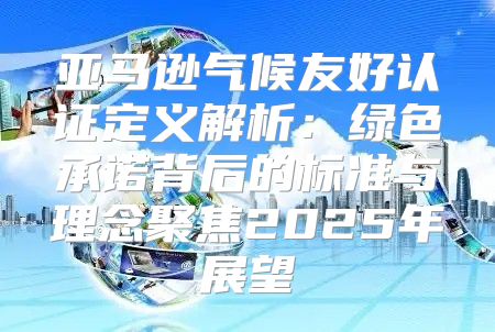 亚马逊气候友好认证定义解析：绿色承诺背后的标准与理念聚焦2025年展望