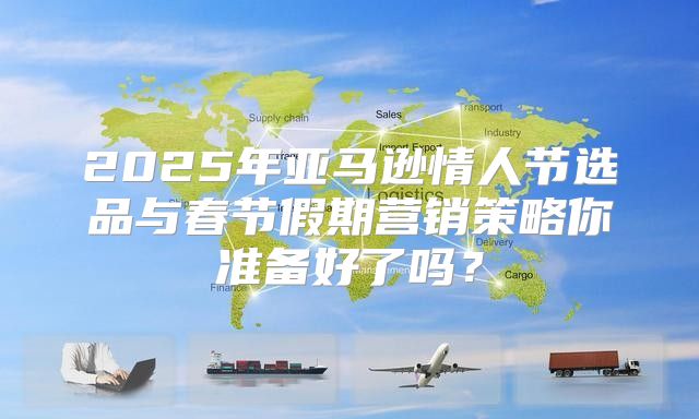 2025年亚马逊情人节选品与春节假期营销策略你准备好了吗？