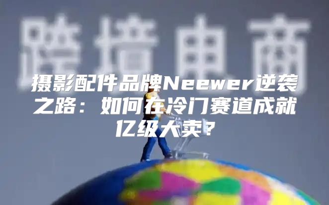摄影配件品牌Neewer逆袭之路：如何在冷门赛道成就亿级大卖？