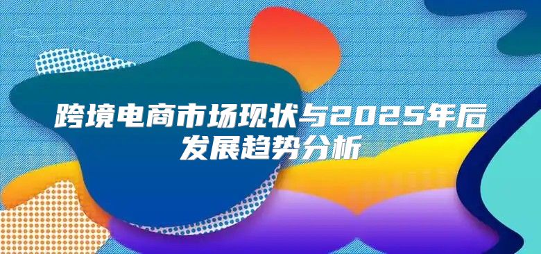 跨境电商市场现状与2025年后发展趋势分析