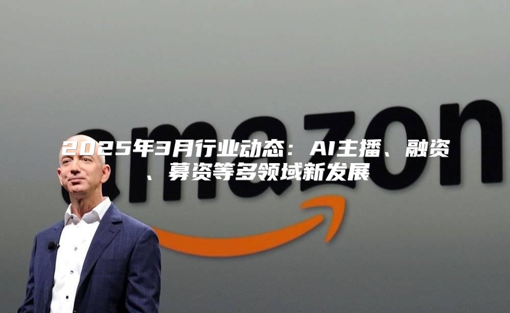 2025年3月行业动态：AI主播、融资、募资等多领域新发展