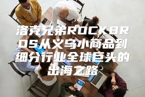 洛克兄弟ROCKBROS从义乌小商品到细分行业全球巨头的出海之路