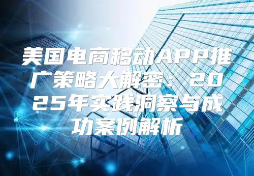 美国电商移动APP推广策略大解密：2025年实践洞察与成功案例解析