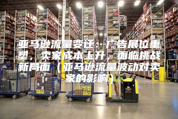 亚马逊流量变迁：广告展位重塑，卖家成本上升，面临挑战新局面亚马逊流量波动对卖家的影响