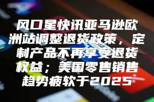 风口星快讯亚马逊欧洲站调整退货政策，定制产品不再享受退货权益；美国零售销售趋势疲软于2025