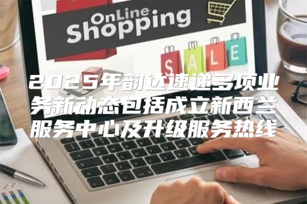 2025年韵达速递多项业务新动态包括成立新西兰服务中心及升级服务热线