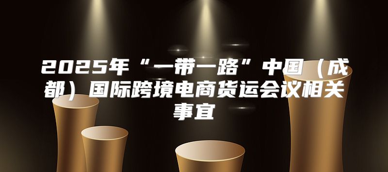 2025年“一带一路”中国成都国际跨境电商货运会议相关事宜