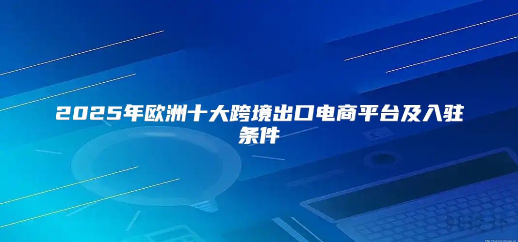 2025年欧洲十大跨境出口电商平台及入驻条件