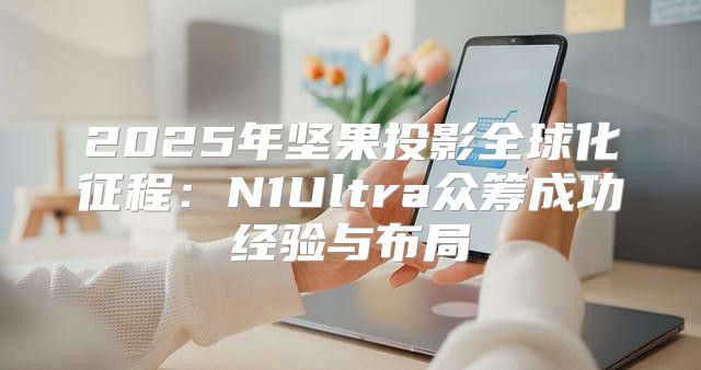 2025年坚果投影全球化征程：N1Ultra众筹成功经验与布局