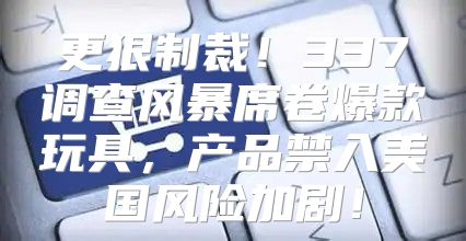 更狠制裁！337调查风暴席卷爆款玩具，产品禁入美国风险加剧！