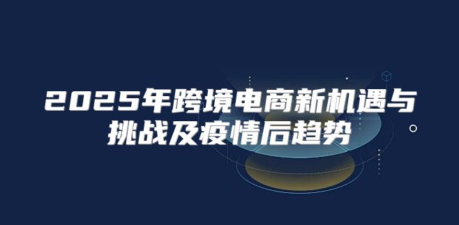 2025年跨境电商新机遇与挑战及疫情后趋势
