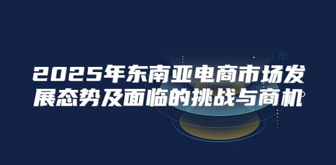 2025年东南亚电商市场发展态势及面临的挑战与商机