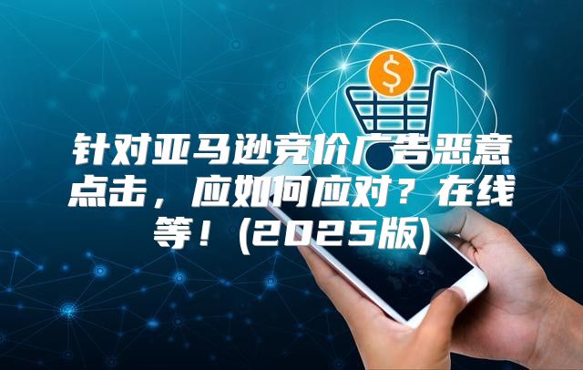 针对亚马逊竞价广告恶意点击，应如何应对？在线等！(2025版)