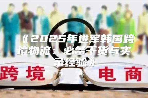 2025年进军韩国跨境物流：必备干货与实录经验