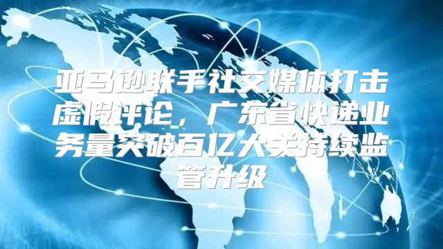 亚马逊联手社交媒体打击虚假评论，广东省快递业务量突破百亿大关持续监管升级