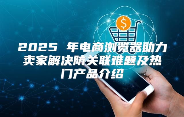 2025 年电商浏览器助力卖家解决防关联难题及热门产品介绍