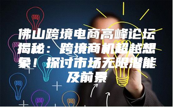 佛山跨境电商高峰论坛揭秘：跨境商机超越想象！探讨市场无限潜能及前景
