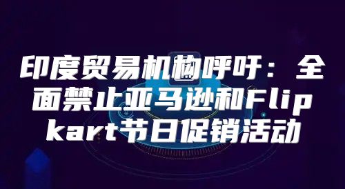 印度贸易机构呼吁：全面禁止亚马逊和Flipkart节日促销活动