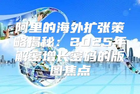 阿里的海外扩张策略揭秘：2025年解密增长密码的版图焦点