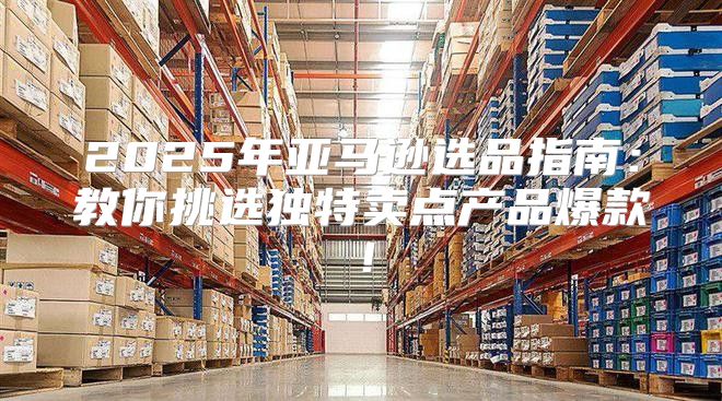 2025年亚马逊选品指南：教你挑选独特卖点产品爆款！
