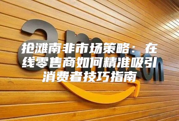 抢滩南非市场策略：在线零售商如何精准吸引消费者技巧指南