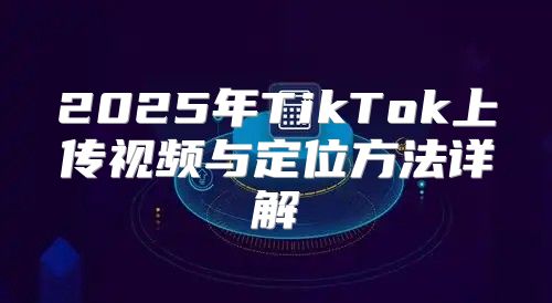 2025年TikTok上传视频与定位方法详解