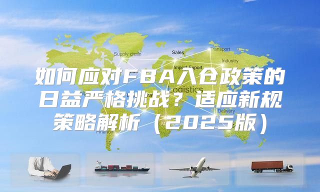 如何应对FBA入仓政策的日益严格挑战？适应新规策略解析2025版