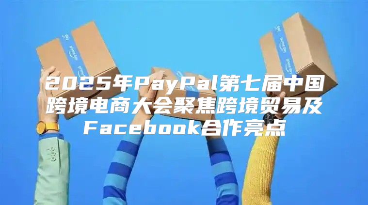 2025年PayPal第七届中国跨境电商大会聚焦跨境贸易及Facebook合作亮点