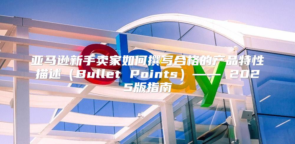 亚马逊新手卖家如何撰写合格的产品特性描述Bullet Points—— 2025版指南