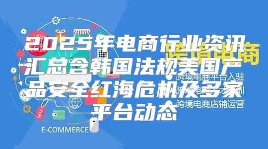 2025年电商行业资讯汇总含韩国法规美国产品安全红海危机及多家平台动态