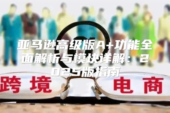 亚马逊高级版A+功能全面解析与模块详解：2025版指南