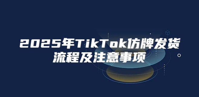 2025年TikTok仿牌发货流程及注意事项